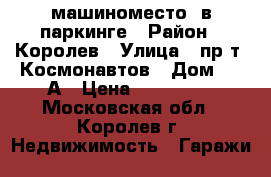 машиноместо  в паркинге › Район ­ Королев › Улица ­ пр-т. Космонавтов › Дом ­ 17А › Цена ­ 600 000 - Московская обл., Королев г. Недвижимость » Гаражи   